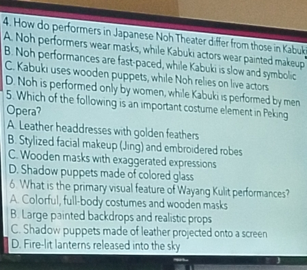 How do performers in Japanese Noh Theater differ from those in Kabuk
A. Noh performers wear masks, while Kabuki actors wear painted makeup
B. Noh performances are fast-paced, while Kabuki is slow and symbolic
C. Kabuki uses wooden puppets, while Noh relies on live actors
D. Noh is performed only by women, while Kabuki is performed by men
5. Which of the following is an important costume element in Peking
Opera?
A. Leather headdresses with golden feathers
B. Stylized facial makeup (Jing) and embroidered robes
C. Wooden masks with exaggerated expressions
D. Shadow puppets made of colored glass
6 What is the primary visual feature of Wayang Kulit performances?
A. Colorful, full-body costumes and wooden masks
B. Large painted backdrops and realistic props
C. Shadow puppets made of leather projected onto a screen
D. Fire-lit lanterns released into the sky