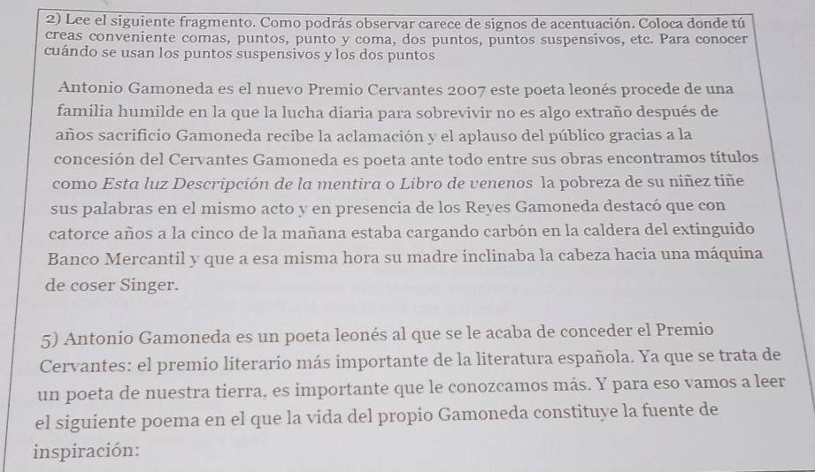 Lee el siguiente fragmento. Como podrás observar carece de signos de acentuación. Coloca donde tú 
creas conveniente comas, puntos, punto y coma, dos puntos, puntos suspensivos, etc. Para conocer 
cuándo se usan los puntos suspensivos y los dos puntos 
Antonio Gamoneda es el nuevo Premio Cervantes 2007 este poeta leonés procede de una 
familia humilde en la que la lucha diaria para sobrevivir no es algo extraño después de 
años sacrificio Gamoneda recibe la aclamación y el aplauso del público gracias a la 
concesión del Cervantes Gamoneda es poeta ante todo entre sus obras encontramos títulos 
como Esta luz Descripción de la mentira o Libro de venenos la pobreza de su niñez tiñe 
sus palabras en el mismo acto y en presencia de los Reyes Gamoneda destacó que con 
catorce años a la cinco de la mañana estaba cargando carbón en la caldera del extinguido 
Banco Mercantil y que a esa misma hora su madre inclinaba la cabeza hacia una máquina 
de coser Singer. 
5) Antonio Gamoneda es un poeta leonés al que se le acaba de conceder el Premio 
Cervantes: el premio literario más importante de la literatura española. Ya que se trata de 
un poeta de nuestra tierra, es importante que le conozcamos más. Y para eso vamos a leer 
el siguiente poema en el que la vida del propio Gamoneda constituye la fuente de 
inspiración: