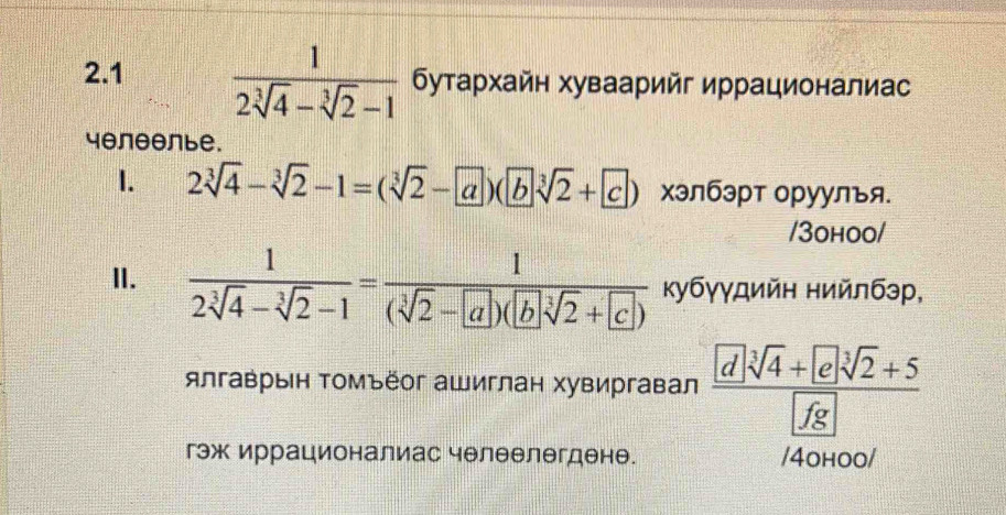 2.1  1/2sqrt[3](4)-sqrt[3](2)-1  бутархайн хуваарийг иррационалиас
4θлθθлье. 
1. 2sqrt[3](4)-sqrt[3](2)-1=(sqrt[3](2)- a)(bsqrt[3](2)+ c) хэлбэрт оруулъя. 
/3оhoo/ 
II.  1/2sqrt[3](4)-sqrt[3](2)-1 = 1/(sqrt[3](2)-[a])(bsqrt[3](2)+[c])  κубγγдийη нийлбэр, 
ялгаврын Τомъёог ашиглан хувиргавал _ sqrt[3](4)+esqrt[3sqrt 3](2)+5
fg 
гэж иррационалиас челеелегдене. /4оhoo/