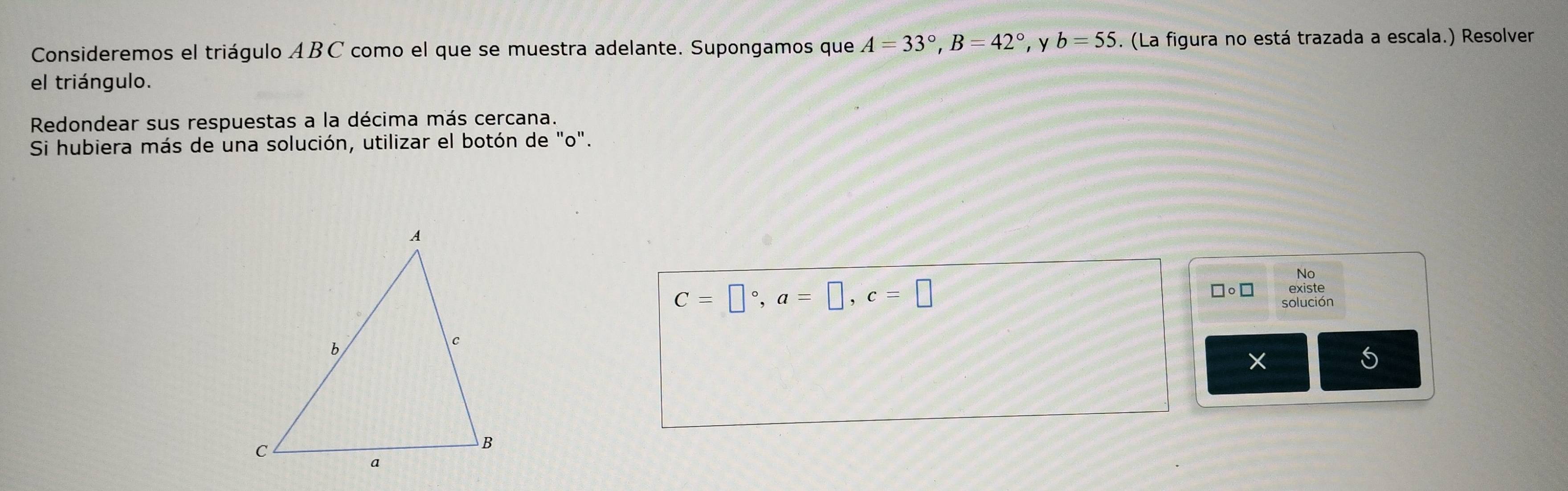 Consideremos el triágulo ABC como el que se muestra adelante. Supongamos que A=33°, B=42° , y b=55. (La figura no está trazada a escala.) Resolver 
el triángulo. 
Redondear sus respuestas a la décima más cercana. 
Si hubiera más de una solución, utilizar el botón de "o". 
No
C=□°, a=□ , c=□
existe 
solución 
5