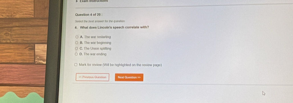 Exam Instruction
Question 4 of 20 :
Select the best answer for the question
4. What does Lincoln's speech correlate with?
A. The war restarting
B. The war beginning
C. The Union splitting
D. The war ending
Mark for review (Will be highlighted on the review page)
< Previous Question Next Question =