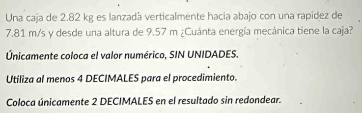 Una caja de 2.82 kg es lanzadà verticalmente hacia abajo con una rapidez de
7.81 m/s y desde una altura de 9.57 m ¿Cuánta energía mecánica tiene la caja? 
Únicamente coloca el valor numérico, SIN UNIDADES. 
Utiliza al menos 4 DECIMALES para el procedimiento. 
Coloca únicamente 2 DECIMALES en el resultado sin redondear.