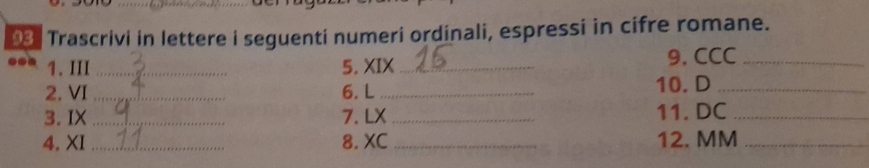 Trascrivi in lettere i seguenti numeri ordinali, espressi in cifre romane. 
1. III_ 5. XIX_ 
9. CCC_ 
2. VI _6. L_ 
10. D_ 
3. IX_ 7. LX _11. DC_ 
4. XI _8. XC_ 12. MM_