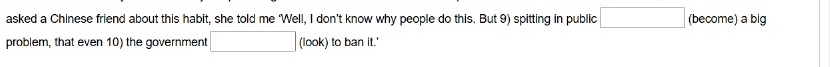 asked a Chinese friend about this habit, she told me ‘Well, I don’t know why people do this. But 9) spitting in public □ (become) a big 
problem, that even 10) the government □ (look) to ban it.'