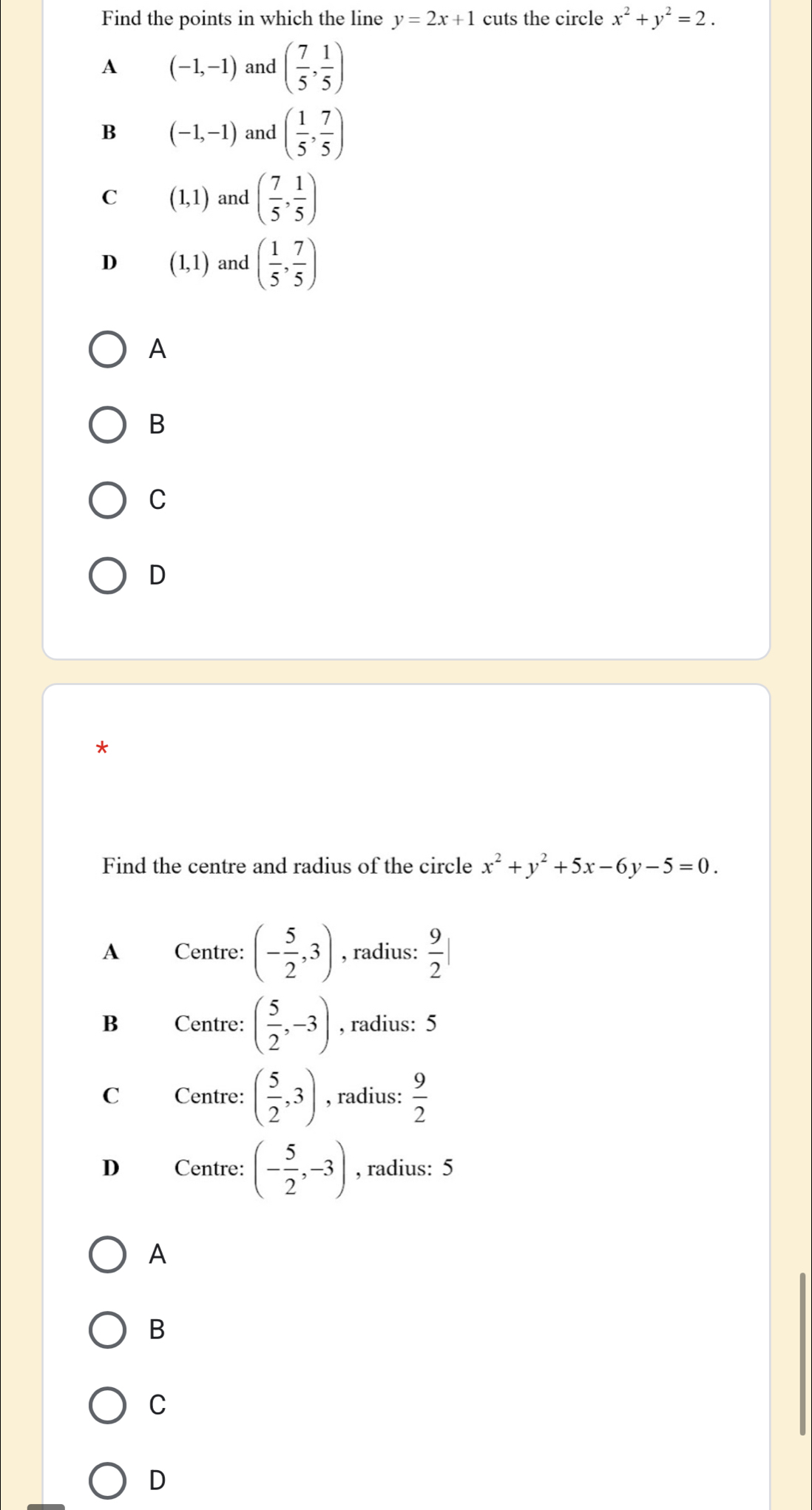 Find the points in which the line y=2x+1 cuts the circle x^2+y^2=2.
A (-1,-1) and ( 7/5 , 1/5 )
B (-1,-1) and ( 1/5 , 7/5 )
C (1,1) and ( 7/5 , 1/5 )
D (1,1) and ( 1/5 , 7/5 )
A
B
C
D
*
Find the centre and radius of the circle x^2+y^2+5x-6y-5=0.
A Centre: (- 5/2 ,3) , radius:  9/2 |
B Centre: ( 5/2 ,-3) , radius: 5
C Centre: ( 5/2 ,3) , radius:  9/2 
D Centre: (- 5/2 ,-3) , radius: 5
A
B
C
D