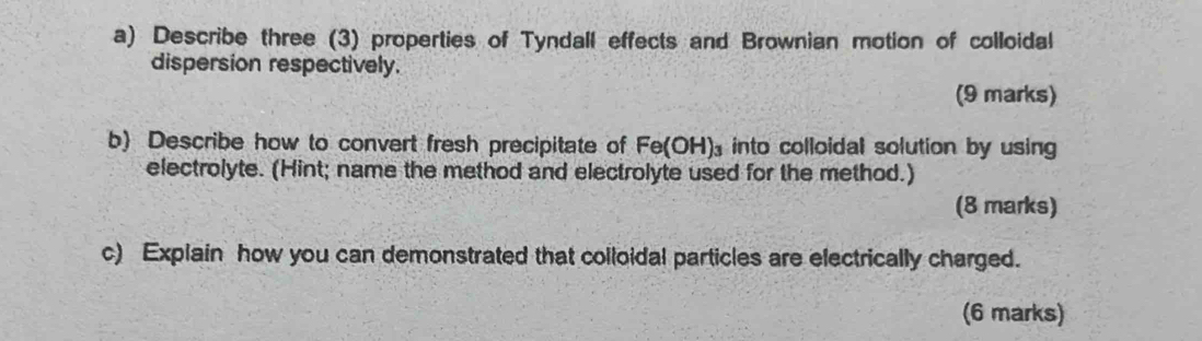 Describe three (3) properties of Tyndall effects and Brownian motion of colloidal 
dispersion respectively. 
(9 marks) 
b) Describe how to convert fresh precipitate of Fe(OH)_3 into colloidal solution by using 
electrolyte. (Hint; name the method and electrolyte used for the method.) 
(8 marks) 
c) Explain how you can demonstrated that colloidal particles are electrically charged. 
(6 marks)