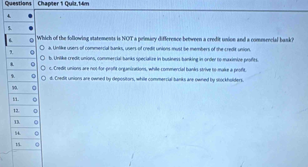 Questions Chapter 1 Quiz.14m
4.
5.
6. Which of the following statements is NOT a primary difference between a credit union and a commercial bank?
a. Unlike users of commercial banks, users of credit unions must be members of the credit union.
7.
b. Unlike credit unions, commercial banks specialize in business banking in order to maximize profits.
8.
c. Credit unions are not-for-profit organizations, while commercial banks strive to make a profit.
9.
d. Credit unions are owned by depositors, while commercial banks are owned by stockholders.
10.
11.
12.
13.
14.
15.