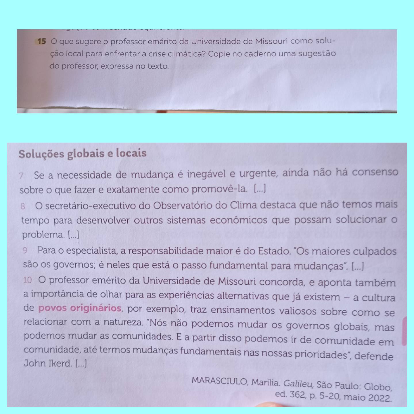 que sugere o professor emérito da Universidade de Missouri como solu- 
ção local para enfrentar a crise climática? Copie no caderno uma sugestão 
do professor, expressa no texto. 
Soluções globais e locais 
7 Se a necessidade de mudança é inegável e urgente, ainda não há consenso 
sobre o que fazer e exatamente como promovê-la. [...] 
8 O secretário-executivo do Observatório do Clima destaca que não temos mais 
tempo para desenvolver outros sistemas econômicos que possam solucionar o 
problema. [...] 
9 Para o especialista, a responsabilidade maior é do Estado. "Os maiores culpados 
são os governos; é neles que está o passo fundamental para mudanças". [...] 
10 O professor emérito da Universidade de Missouri concorda, e aponta também 
a importância de olhar para as experiências alternativas que já existem - a cultura 
de povos originários, por exemplo, traz ensinamentos valiosos sobre como se 
relacionar com a natureza. "Nós não podemos mudar os governos globais, mas 
podemos mudar as comunidades. E a partir disso podemos ir de comunidade em 
comunidade, até termos mudanças fundamentais nas nossas prioridades", defende 
John Ikerd. [...] 
MARASCIULO, Marilia. Galileu, São Paulo: Globo, 
ed. 362, p. 5-20, maio 2022.