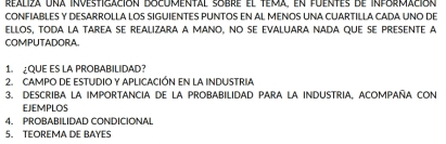 realiza una investigación bocumental sobre el tema, en fuentes de información 
CONFIABLES Y DESARROLLA LOS SIGUIENTES PUNTOS EN AL MENOS UNA CUARTILLA CADA UNO DE 
elloS, toDa la TAREa sE reaLizara a MaNo, No se evaluAra NADa qUE sE pRESeNTE A 
COMPUTADORA 
1. ¿QUE ES LA PROBABILIDAD? 
2. CAMPO DE ESTUDIO Y APLICACIÓN EN LA INDUSTRIA 
3. DESCRIBA LA IMPORTANCIA DE LA PROBABILIDAD PARA LA INDUSTRIA, ACOMPAÑA CON 
EJEMPLOS 
4. PROBABILIDAD CONDICIONAL 
5. TEOREMA DE BAYES