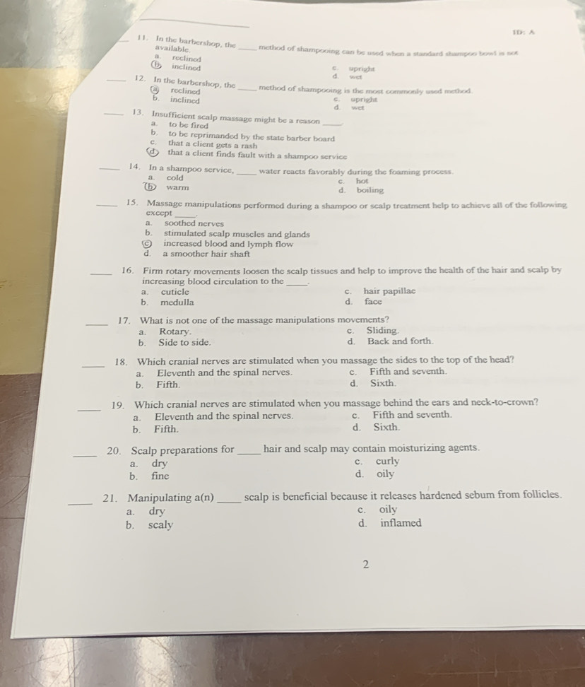 1D: A
_11. In the barbershop, the_ method of shampooing can be used when a standard shampoo bowl is not
available.
a. reclined
b inclined
c. upright
d. wet
_12. In the barbershop, the _method of shampooing is the most commonly used method.
(a) reclined
b. inclined d. wet c upright
_13. Insufficient scalp massage might be a reason_
a. to be fired
b. to be reprimanded by the state barber board
c. that a client gets a rash
d that a client finds fault with a shampoo service
_14. In a shampoo service, _water reacts favorably during the foaming process.
a. cold c. hot
b warm d. boiling
_15. Massage manipulations performed during a shampoo or sealp treatment help to achieve all of the following
except_
a. soothed nerves
b. stimulated scalp muscles and glands
c) increased blood and lymph flow
d. a smoother hair shaft
_16. Firm rotary movements loosen the scalp tissues and help to improve the health of the hair and scalp by
increasing blood circulation to the_
a. cuticle c. hair papillae
b. medulla d. face
_
17. What is not one of the massage manipulations movements?
a. Rotary. c. Sliding.
b. Side to side. d. Back and forth.
_
18. Which cranial nerves are stimulated when you massage the sides to the top of the head?
a. Eleventh and the spinal nerves. c. Fifth and seventh.
b. Fifth. d. Sixth.
_
19. Which cranial nerves are stimulated when you massage behind the ears and neck-to-crown?
a. Eleventh and the spinal nerves. c. Fifth and seventh.
b. Fifth. d. Sixth.
_
20. Scalp preparations for _hair and scalp may contain moisturizing agents.
a. dry c. curly
b. fine d. oily
_
21. Manipulating a(n) _scalp is beneficial because it releases hardened sebum from follicles.
a. dry c. oily
b. scaly d. inflamed
2