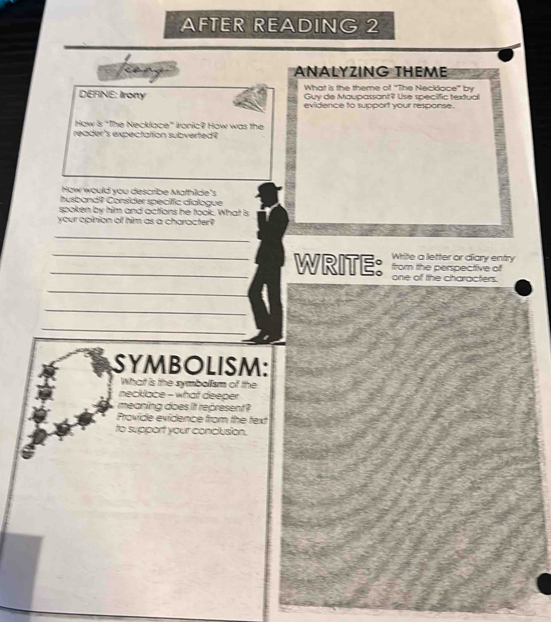 AFTER READING 2 
ANALYZING THEME 
What is the theme of 'The Neckdace' by 
DEFINE: Irony Guy de Maupassant? Use specific textual 
evidence to support your response. 
How is 'The Necklace' ironic? How was the 
reader's expectation subverted? 
How would you describe Mathilde's 
husband? Consider specific dialogue 
spoken by him and actions he took. What is 
your opinion of him as a character? 
_ 
Write a letter or diary entry 
_WRITE: from the perspective of 
one of the characters. 
_ 
_ 
_ 
SYMBOLISM: 
What is the symbolism of the 
necklace - what deeper 
meaning does it represent ? 
Provide evidence from the text 
to support your conclusion.