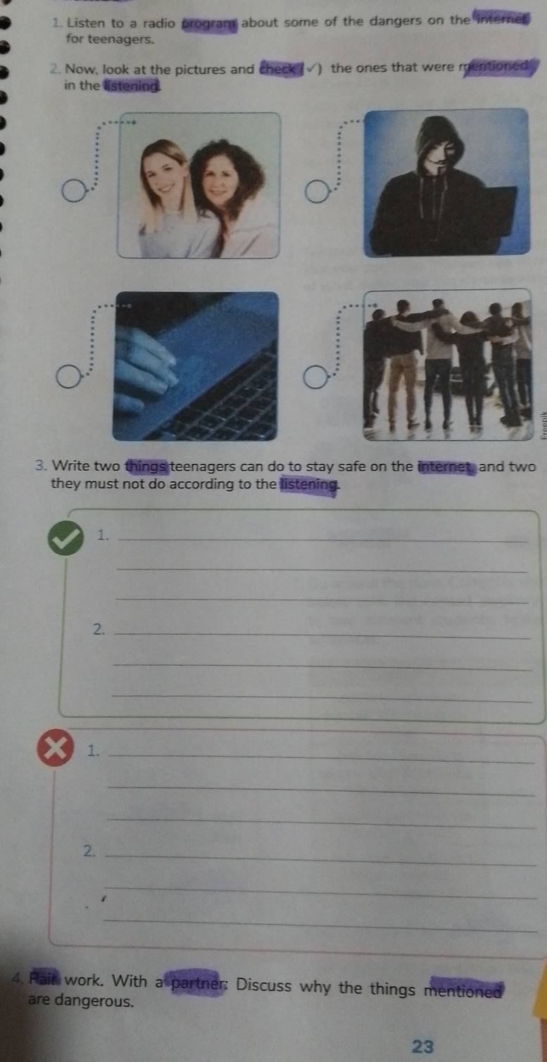 Listen to a radio program about some of the dangers on the internet 
for teenagers. 
. Now, look at the pictures and check (√) the ones that were mentioned 
in the listening. 
ς 
3. Write two things teenagers can do to stay safe on the internet, and two 
they must not do according to the listening. 
1._ 
_ 
_ 
2._ 
_ 
_ 
X 1._ 
_ 
_ 
2._ 
_ 
_ 
4. Pair work. With a partner: Discuss why the things mentioned 
are dangerous. 
23