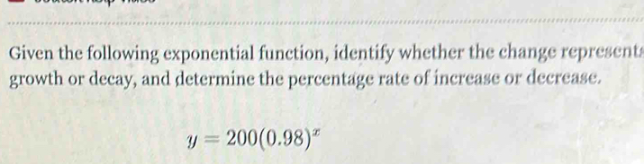 Given the following exponential function, identify whether the change represent 
growth or decay, and determine the percentage rate of increase or decrease.
y=200(0.98)^x