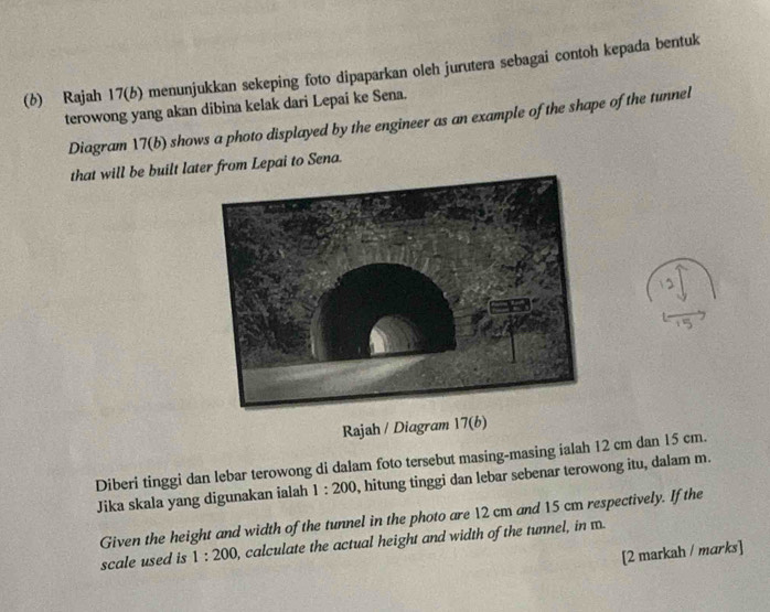 (6) Rajah 17(b) menunjukkan sekeping foto dipaparkan oleh jurutera sebagai contoh kepada bentuk 
terowong yang akan dibina kelak dari Lepai ke Sena. 
Diagram 17(b) shows a photo displayed by the engineer as an example of the shape of the tunnel 
that will be built later from Lepai to Sena. 
Rajah / Diagram 17(b) 
Diberi tinggi dan lebar terowong di dalam foto tersebut masing-masing ialah 12 cm dan 15 cm. 
Jika skala yang digunakan ialah 1:200 , hitung tinggi dan lebar sebenar terowong itu, dalam m. 
Given the height and width of the tunnel in the photo are 12 cm and 15 cm respectively. If the 
scale used is 1:200 , calculate the actual height and width of the tunnel, in m
[2 markah / marks]