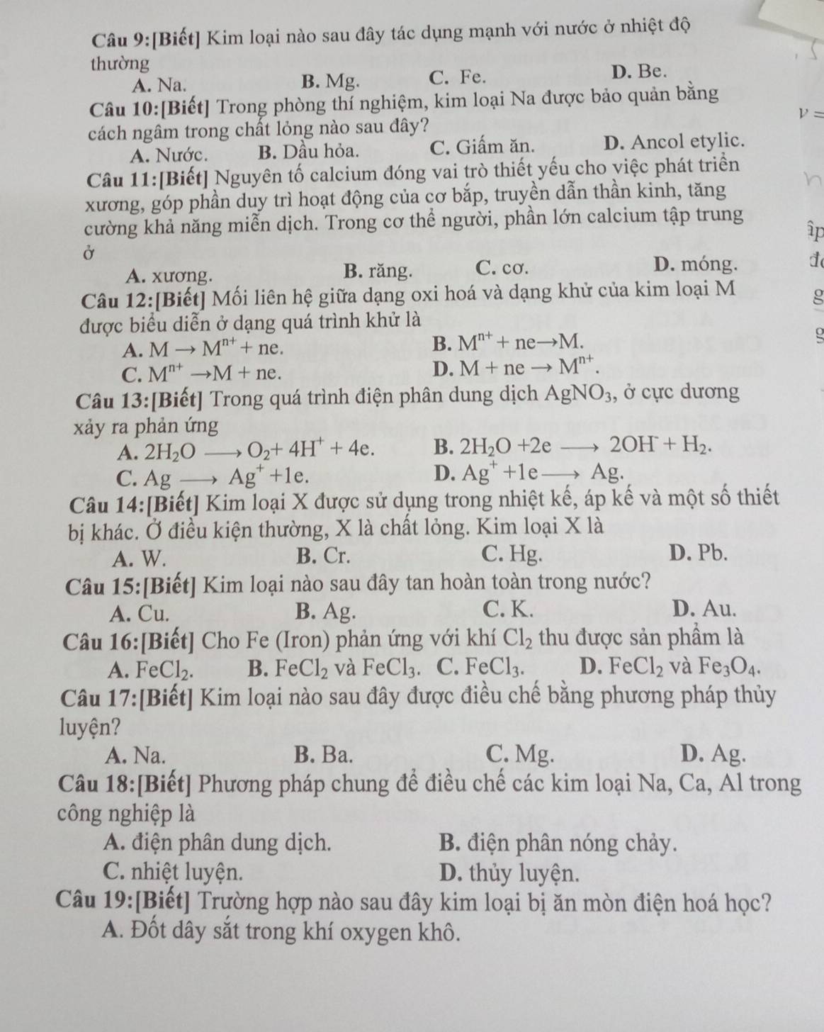 [Biết] Kim loại nào sau đây tác dụng mạnh với nước ở nhiệt độ
thường
A. Na. B. Mg. C. Fe. D. Be.
Câu 10:[Biết] Trong phòng thí nghiệm, kim loại Na được bảo quản bằng
V=
cách ngâm trong chất lỏng nào sau đây?
A. Nước. B. Dầu hỏa. C. Giấm ăn. D. Ancol etylic.
Câu 11:[Biết] Nguyên tố calcium đóng vai trò thiết yếu cho việc phát triển
xương, góp phần duy trì hoạt động của cơ bắp, truyền dẫn thần kinh, tăng
cường khả năng miễn dịch. Trong cơ thể người, phần lớn calcium tập trung
ập
Ở
A. xương. B. răng. C. cơ. D. móng. d
Câu 12:[Biết] Mối liên hệ giữa dạng oxi hoá và dạng khử của kim loại M
g
được biểu diễn ở dạng quá trình khử là
A. Mto M^(n+)+ne.
B. M^(n+)+neto M.
C. M^(n+)to M+ne. D. M+neto M^(n+).
Câu 13:[Biết] Trong quá trình điện phân dung dịch AgNO_3 , ở cực dương
xảy ra phản ứng
A. 2H_2O to O_2+4H^++4e. B. 2H_2O+2eto 2OH+H_2.
C. Ag_  Ag^++1e. D. Ag^++1eto Ag.
Câu 14:[Biết] Kim loại X được sử dụng trong nhiệt kế, áp kế và một số thiết
bị khác. Ở điều kiện thường, X là chất lỏng. Kim loại X là
A. W. B. Cr. C. Hg. D. Pb.
Câu 15:[Biết] Kim loại nào sau đây tan hoàn toàn trong nước?
A. Cu. B. Ag. C. K. D. Au.
Câu 16:[Biết] Cho Fe (Iron) phản ứng với khí Cl_2 thu được sản phầm là
A. FeCl_2. B. FeCl_2 và FeCl_3 C. FeCl_3. D. FeCl_2 và Fe_3O_4.
Câu 17:[Biết] Kim loại nào sau đây được điều chế bằng phương pháp thủy
luyện?
A. Na. B. Ba. C. Mg. D. Ag.
Câu 18:[Biết] Phương pháp chung để điều chế các kim loại Na, Ca, Al trong
công nghiệp là
A. điện phân dung dịch. B. điện phân nóng chảy.
C. nhiệt luyện. D. thủy luyện.
Câu 19:[Biết] Trường hợp nào sau đây kim loại bị ăn mòn điện hoá học?
A. Đốt dây sắt trong khí oxygen khô.