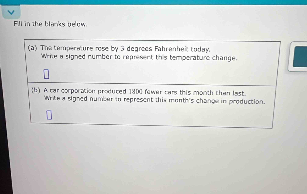 Fill in the blanks below. 
(a) The temperature rose by 3 degrees Fahrenheit today. 
Write a signed number to represent this temperature change. 
(b) A car corporation produced 1800 fewer cars this month than last. 
Write a signed number to represent this month's change in production.