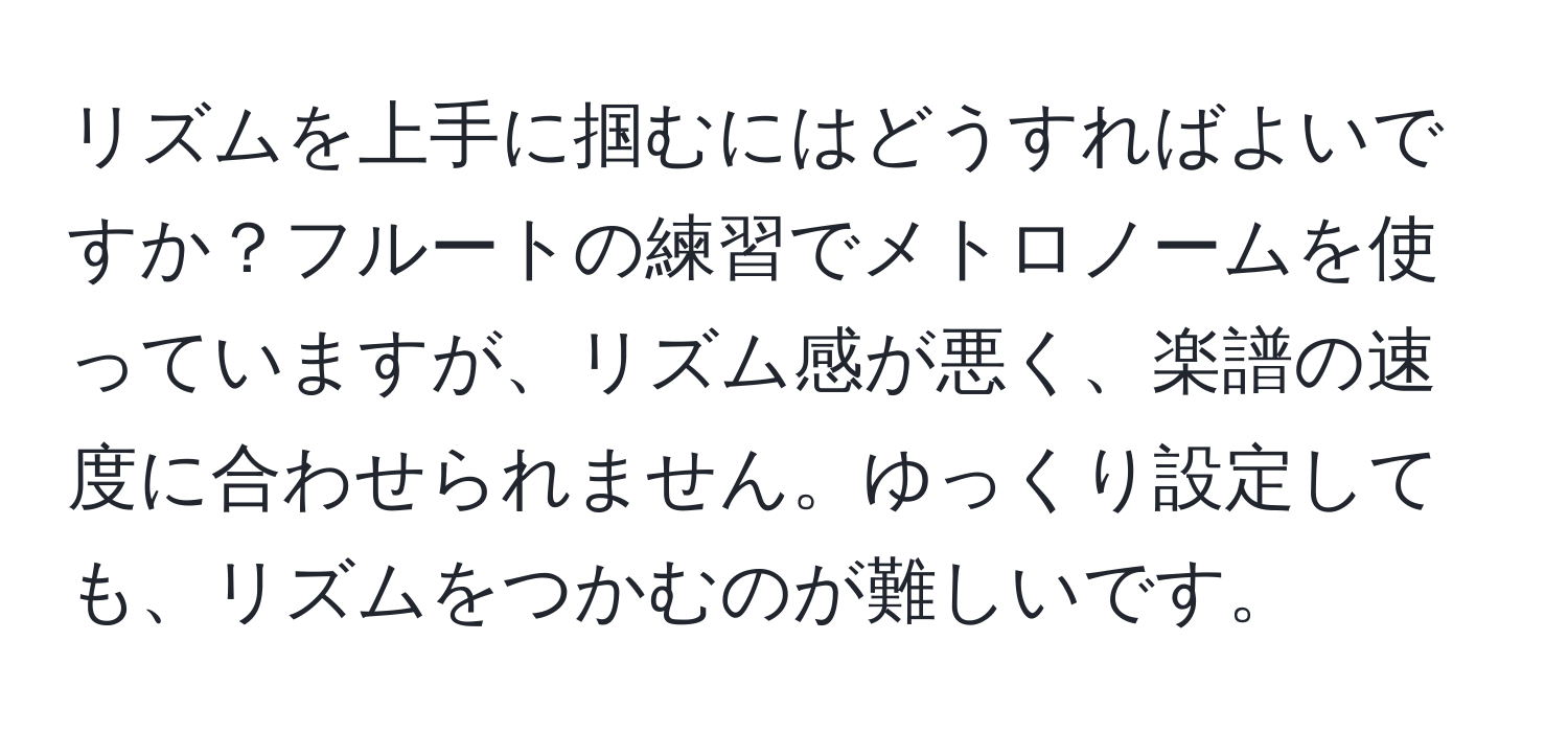 リズムを上手に掴むにはどうすればよいですか？フルートの練習でメトロノームを使っていますが、リズム感が悪く、楽譜の速度に合わせられません。ゆっくり設定しても、リズムをつかむのが難しいです。