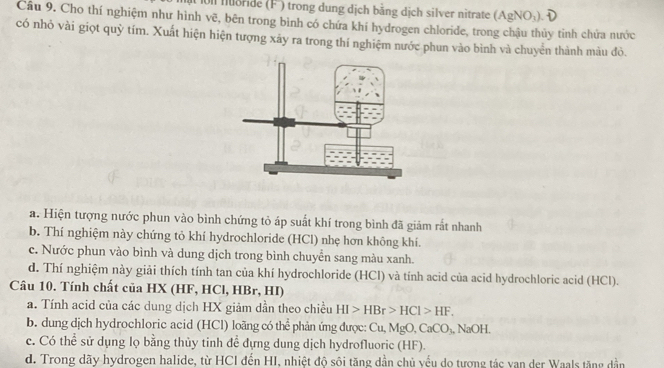 ớ nride (F°) trong dung dịch bằng dịch silver nitrate (AgNO_3). 
Câu 9. Cho thí nghiệm như hình vẽ, bên trong bình có chứa khí hydrogen chloride, trong chậu thủy tinh chứa nước
có nhỏ vài giọt quỹ tím. Xuất hiện hiện tượng xảy ra trong thí nghiệm nước phun vào bình và chuyển thành màu đỏ.
a. Hiện tượng nước phun vào bình chứng tỏ áp suất khí trong bình đã giảm rất nhanh
b. Thí nghiệm này chứng tỏ khí hydrochloride (HCl) nhẹ hơn không khí.
c. Nước phun vào bình và dung dịch trong bình chuyển sang màu xanh.
d. Thí nghiệm này giải thích tính tan của khí hydrochloride (HCl) và tính acid của acid hydrochloric acid (HCl).
Câu 10. Tính chất của HX (HF, HCl, HBr, HI)
a. Tính acid của các dung dịch HX giảm dẫn theo chiều HI>HBr>HCl>HF. 
b. dung dịch hydrochloric acid (HCl) loãng có thể phản ứng được: Cu, MgO, CaCO_3. NaOH.
c. Có thể sử dụng lọ bằng thủy tinh để đựng dung dịch hydrofluoric (HF).
d. Trong dãy hydrogen halide, từ HCI đến HI, nhiệt độ sôi tăng dần chủ yếu do tượng tác vạn der Waals tăng dần