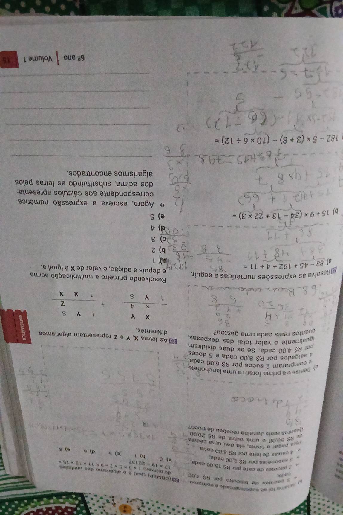 munaina foi ao supermercado e comprou
。 3 pacotes de biscoito por R$ 4,00
cada,
E (OBMEP) Qual é o algarismo das unidades
do número
a a  2 pacotes de café por RS 15,00 cada a) 0 17* 19-2015? 1* 3* 5* 7* 9* 11* 13* 15*
as 3 sabonetes por RS 2,00 cada; h) x) 5
4 caíxas de lelte por R$ 5,00 cada
d) 。 e) B
Para pagar a conta, ela deu uma cédula
f R$ 50,00 e uma outra de R$ 20,00
Quantos reaís Janaína recebeu de troco?
e) Denise é a prima foram a uma lanchonete
ecompraram 2 sucos por R$ 6,00 cada,
4 salgados por R$ 8,00 cada e 5 doces
pr R$ 4,00 cada. Se as duas dividiram
igualmente o valor total das despesas,  As letras X, Y e Z representam algarismos
quantos reais cada uma gastou?
diferentes.
frac beginarrayr XY4 hline endarray +beginarrayr 1Y8 Zfrac 1Y8
Resolvendo primeiro a multiplicação acima
Resolva as expressões numéricas a seguir. e depois a adição, o valor de X é igual a:
a) 83-45+192/ 4+11=
a 1
b) 2
c)3
d)4
b) 15+9* (34-13+22* 3)= e) 5
Agora, escreva a expressão numérica
correspondente aos cálculos apresenta-
dos acima, substituindo as letras pelos
algarismos encontrados.
_
182-5* (3+8)-(10* 6/ 12)= _
_
_
_
_
6^(_ circ) ano Volume 1 15