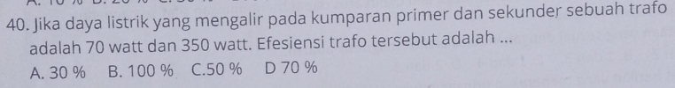 Jika daya listrik yang mengalir pada kumparan primer dan sekunder sebuah trafo
adalah 70 watt dan 350 watt. Efesiensi trafo tersebut adalah ...
A. 30 % B. 100 % C. 50 % D 70 %