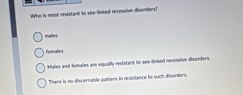 Who is most resistant to sex-linked recessive disorders?
males
females
Males and females are equally resistant to sex-linked recessive disorders.
There is no discernable pattern in resistance to such disorders.