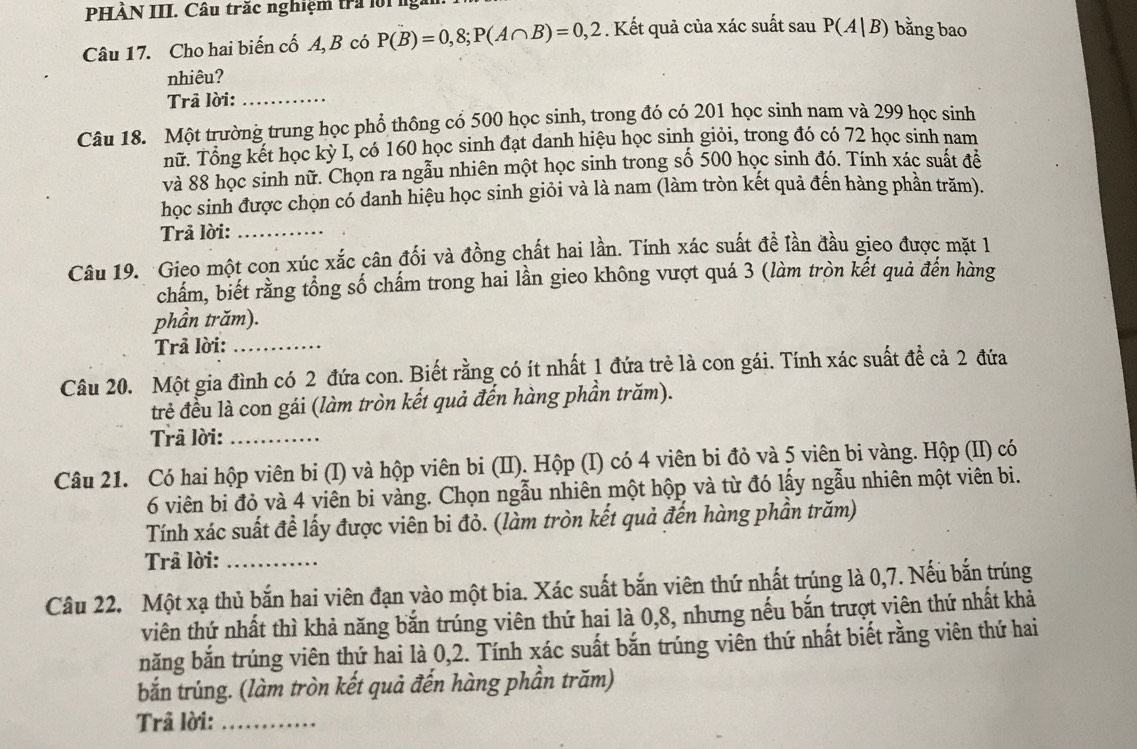 PHẢN III. Câu trắc nghiệm tra lời ng
Câu 17. Cho hai biến cố A, B có P(B)=0,8;P(A∩ B)=0,2. Kết quả của xác suất sau P(A|B) bằng bao
nhiêu?
Trâ lời:_
Câu 18. Một trường trung học phổ thông cổ 500 học sinh, trong đó có 201 học sinh nam và 299 học sinh
nữ. Tổng kết học kỳ I, có 160 học sinh đạt danh hiệu học sinh giỏi, trong đó có 72 học sinh nam
và 88 học sinh nữ. Chọn ra ngẫu nhiên một học sinh trong số 500 học sinh đó. Tính xác suất đề
học sinh được chọn có danh hiệu học sinh giỏi và là nam (làm tròn kết quả đến hàng phần trăm).
Trả lời:_
Câu 19. Gieo một con xúc xắc cân đối và đồng chất hai lần. Tính xác suất đề lần đầu gieo được mặt là
chẩm, biết rằng tổng số chấm trong hai lần gieo không vượt quá 3 (làm tròn kết quả đến hàng
phần trăm).
Trả lời:_
Câu 20. Một gia đình có 2 đứa con. Biết rằng có ít nhất 1 đứa trẻ là con gái. Tính xác suất đề cả 2 đứa
trẻ đều là con gái (làm tròn kết quả đến hàng phần trăm).
Trā lời:_
Câu 21. Có hai hộp viên bi (I) và hộp viên bi (II). Hộp (I) có 4 viên bi đỏ và 5 viên bi vàng. Hộp (II) có
6 viên bi đỏ và 4 viên bi vàng. Chọn ngẫu nhiên một hộp và từ đó lấy ngẫu nhiên một viên bi.
Tính xác suất đề lấy được viên bi đỏ. (làm tròn kết quả đến hàng phần trăm)
Trả lời:_
Câu 22. Một xạ thủ bắn hai viên đạn vào một bia. Xác suất bắn viên thứ nhất trúng là 0,7. Nếu bắn trúng
viên thứ nhất thì khả năng bắn trúng viên thứ hai là 0,8, nhưng nếu bắn trượt viên thứ nhất khả
năng bắn trúng viên thứ hai là 0,2. Tính xác suất bắn trúng viên thứ nhất biết rằng viên thứ hai
bắn trúng. (làm tròn kết quả đến hàng phần trăm)
Trâ lời:_