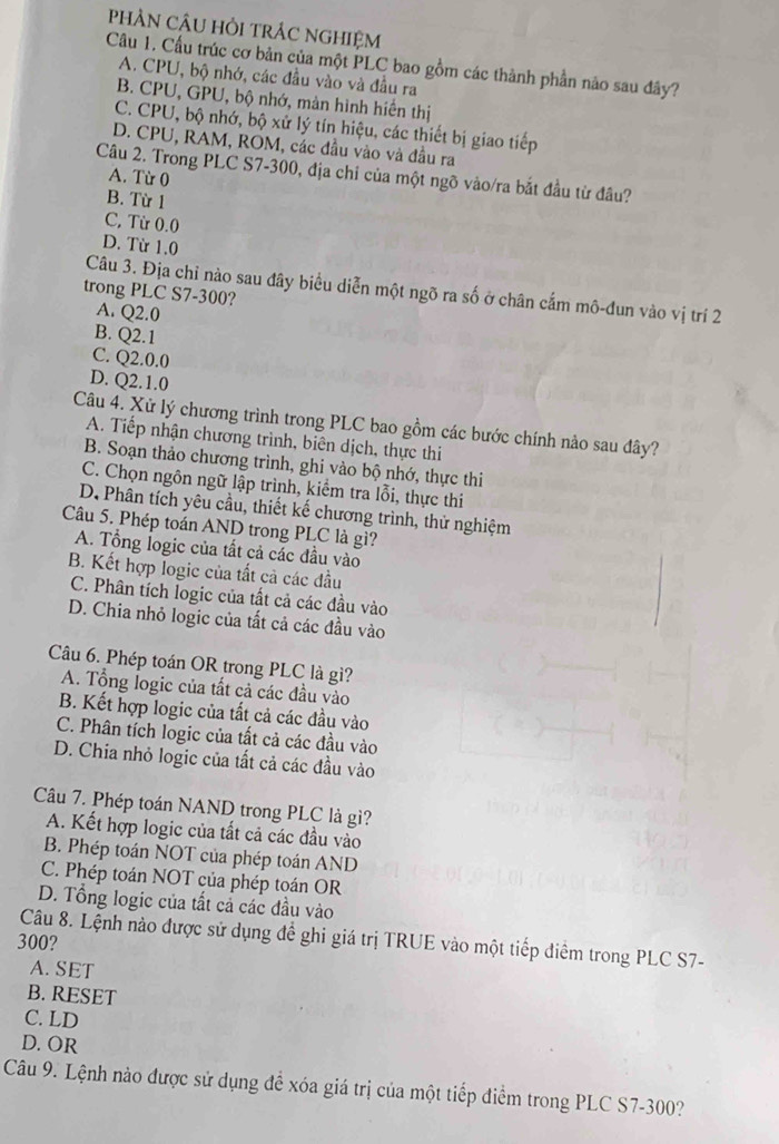 PHÂN CÂU HỏI TRÁC NGHIệM
Câu 1. Cầu trúc cơ bản của một PLC bao gồm các thành phần nào sau đây?
A. CPU, bộ nhớ, các đầu vào và đầu ra
B. CPU, GPU, bộ nhớ, màn hình hiển thị
C. CPU, bộ nhớ, bộ xử lý tín hiệu, các thiết bị giao tiếp
D. CPU, RAM, ROM, các đầu vào và đầu ra
Câu 2. Trong PLC S7-300, địa chỉ của một ngõ vào/ra bắt đầu từ đâu?
A. Từ 0
B. Từ 1
C, Từ 0.0
D. Từ 1.0
Câu 3. Địa chỉ nào sau đây biểu diễn một ngõ ra số ở chân cấm mô-đun vào vị trí 2
trong PLC S7-300?
A. Q2.0
B. Q2.1
C. Q2.0.0
D. Q2.1.0
Câu 4. Xử lý chương trình trong PLC bao gồm các bước chính nào sau đây?
A. Tiếp nhận chương trình, biên dịch, thực thi
B. Soạn thảo chương trình, ghi vào bộ nhớ, thực thi
C. Chọn ngôn ngữ lập trình, kiểm tra lỗi, thực thi
D. Phân tích yêu cầu, thiết kế chương trình, thử nghiệm
Câu 5. Phép toán AND trong PLC là gì?
A. Tổng logic của tất cả các đầu vào
B. Kết hợp logic của tất cả các đầu
C. Phân tích logic của tất cả các đầu vào
D. Chia nhỏ logic của tất cả các đầu vào
Câu 6. Phép toán OR trong PLC là gì?
A. Tổng logic của tất cả các đầu vào
B. Kết hợp logic của tất cả các đầu vào
C. Phân tích logic của tất cả các đầu vào
D. Chia nhỏ logic của tất cả các đầu vào
Câu 7. Phép toán NAND trong PLC là gì?
A. Kết hợp logic của tất cả các đầu vào
B. Phép toán NOT của phép toán AND
C. Phép toán NOT của phép toán OR
D. Tổng logic của tất cả các đầu vào
300?  Câu 8. Lệnh nào được sử dụng đề ghi giá trị TRUE vào một tiếp điểm trong PLC S7-
A. SET
B. RESET
C. LD
D. OR
Câu 9. Lệnh nào được sử dụng để xóa giá trị của một tiếp điểm trong PLC S7-300?
