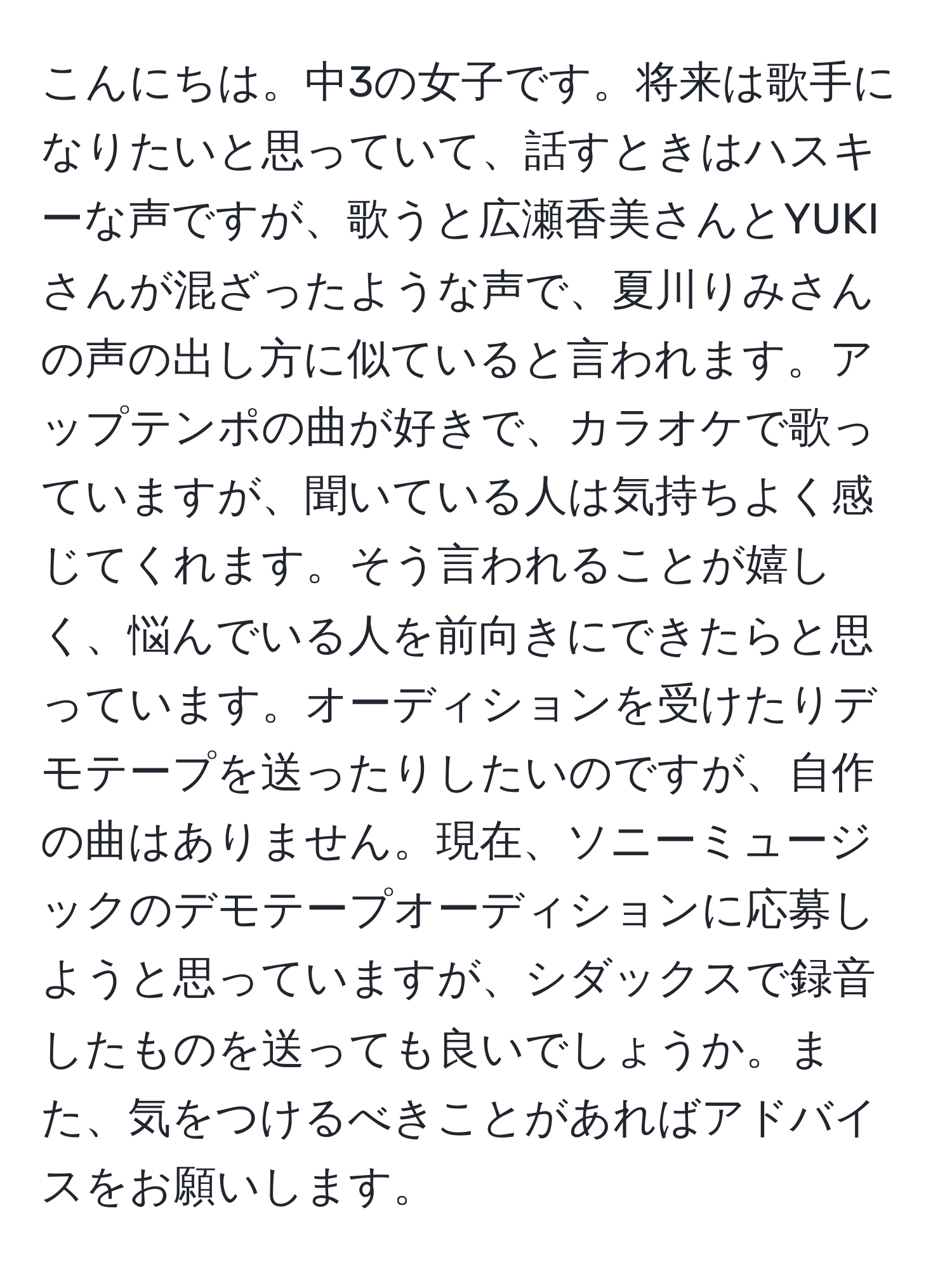 こんにちは。中3の女子です。将来は歌手になりたいと思っていて、話すときはハスキーな声ですが、歌うと広瀬香美さんとYUKIさんが混ざったような声で、夏川りみさんの声の出し方に似ていると言われます。アップテンポの曲が好きで、カラオケで歌っていますが、聞いている人は気持ちよく感じてくれます。そう言われることが嬉しく、悩んでいる人を前向きにできたらと思っています。オーディションを受けたりデモテープを送ったりしたいのですが、自作の曲はありません。現在、ソニーミュージックのデモテープオーディションに応募しようと思っていますが、シダックスで録音したものを送っても良いでしょうか。また、気をつけるべきことがあればアドバイスをお願いします。