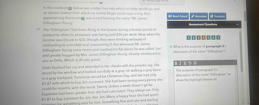 In the vestibule below was a letter-box into which no letter would go, and 
an electric button from which no mortal finger could coax a ring. Also 
appertaining thereunto was a card bearing the name “Mr. James ◀# Read Aloud 9 Annotate Translate 
Dillingham Young." Assessment Questions 
The "Dillingham” had been flung to the breeze during a former period of 
prosperity when its possessor was being paid $30 per week. Now, when the 
income was shrunk to $20, though, they were thinking seriously of 1 2 3 ④ 5 6 7
contracting to a modest and unassuming D. But whenever Mr. James 
Dillingham Young came home and reached his flat above he was called ''Jim' 4. What is the purpose of paragraph 5 's 
and greatly hugged by Mrs. James Dillingham Young, already introduced to discussion of the name "Dillingham"? 
you as Della. Which is all very good. 
Della finished her cry and attended to her cheeks with the powder rag. She BIUつ∅ 
stood by the window and looked out dully at a gray cat walking a gray fence The purpose of paragraph 5 's 
in a gray backyard. Tomorrow would be Christmas Day, and she had only discussion of the name "Dillingham" to
$1.87 with which to buy Jim a present. She had been saving every penny she show the highlight theme of| 
could for months, with this result. Twenty dollars a week doesn't go far. 
Expenses had been greater than she had calculated. They always are. Only
$1.87 to buy a present for Jim. Her Jim. Many a happy hour she had spent 
planning for something nice for him. Something fine and rare and sterling