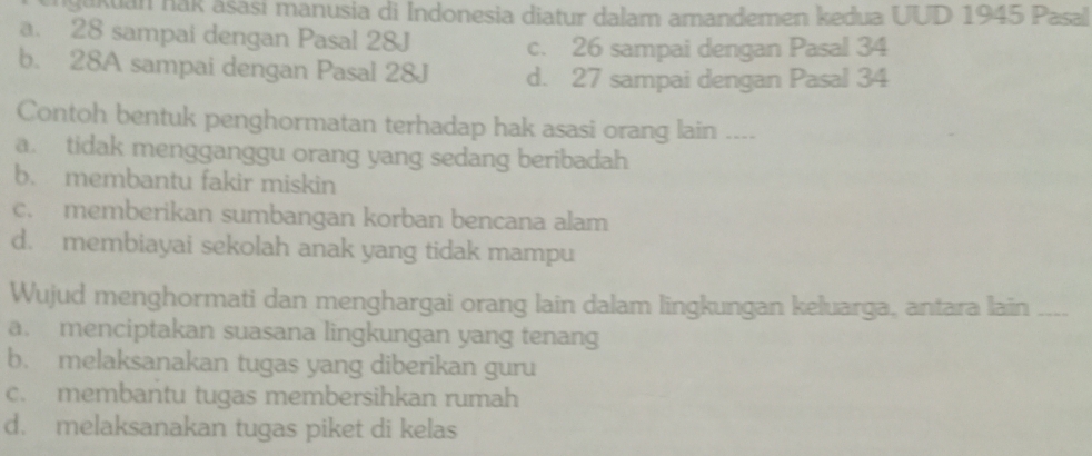 sukuan nak asasi manusia di Indonesia diatur dalam amandemen kedua UUD 1945 Pasal
a. 28 sampai dengan Pasal 28J
c. 26 sampai dengan Pasal 34
b. 28A sampai dengan Pasal 28J d. 27 sampai dengan Pasal 34
Contoh bentuk penghormatan terhadap hak asasi orang lain ....
a. tidak mengganggu orang yang sedang beribadah
b. membantu fakir miskin
c. memberikan sumbangan korban bencana alam
d. membiayai sekolah anak yang tidak mampu
Wujud menghormati dan menghargai orang lain dalam lingkungan keluarga, antara lain
a. menciptakan suasana lingkungan yang tenang
b. melaksanakan tugas yang diberikan guru
c. membantu tugas membersihkan rumah
d. melaksanakan tugas piket di kelas