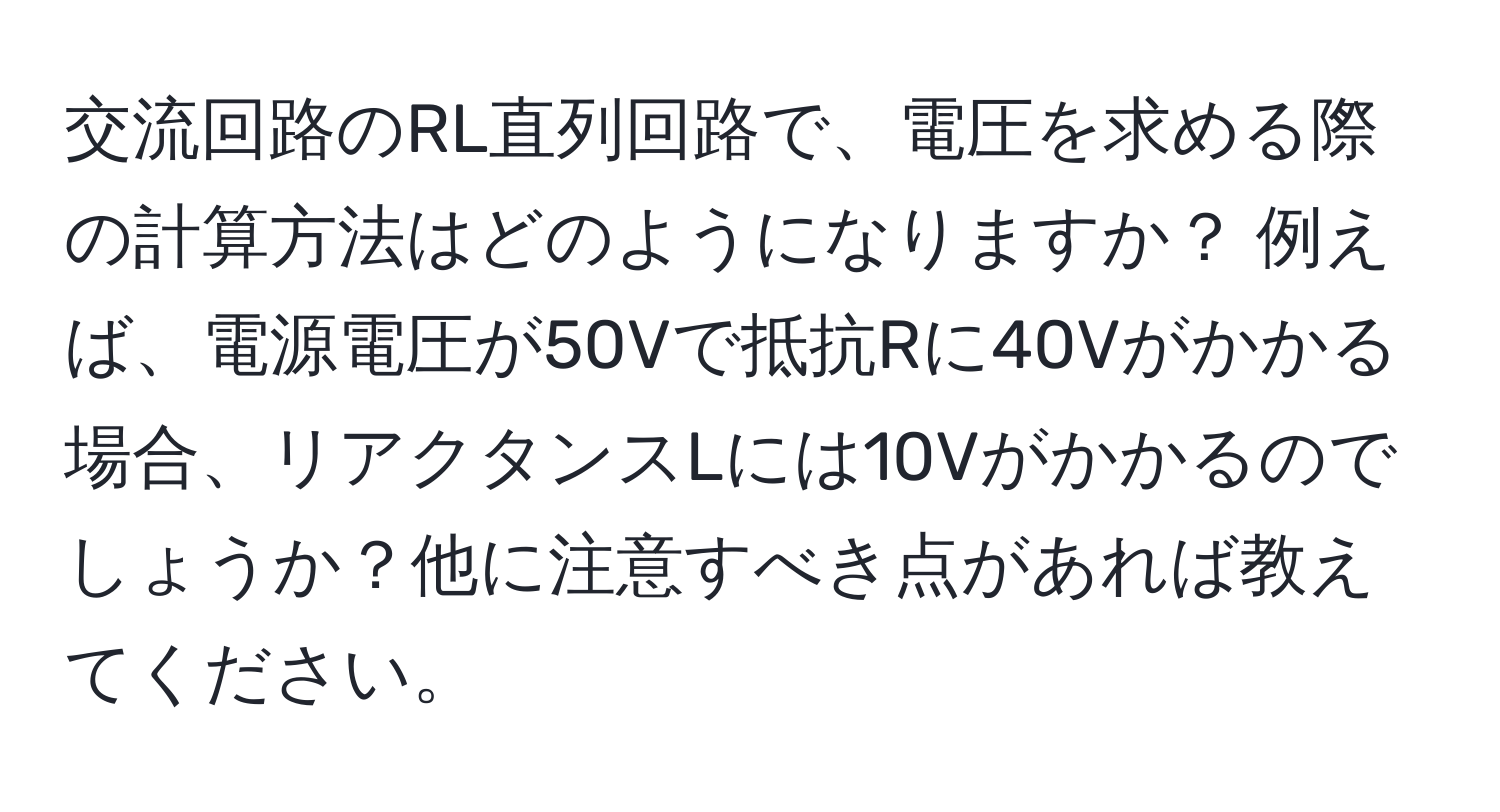 交流回路のRL直列回路で、電圧を求める際の計算方法はどのようになりますか？ 例えば、電源電圧が50Vで抵抗Rに40Vがかかる場合、リアクタンスLには10Vがかかるのでしょうか？他に注意すべき点があれば教えてください。