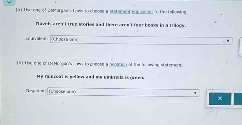 Use one of DeMorgan's Laws to choose a statement equivalent to the following. 
Novels aren't true stories and there aren't four books in a trilogy. 
Equivalent: (Choose one) 
(b) Use one of DeMorgan's Laws to choose a negation of the following statement. 
My raincoat is yellow and my umbrella is green. 
Negation: (Choose one) 
×