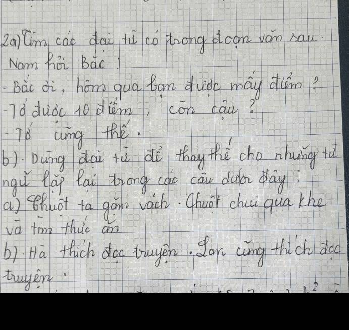 2aim cái dài fù co trong doom yám bau
Nam hoi BacI
Bàc ¢i, hóm qua tam duide máy dun?
Tǒduǒc 10 diém, cōn cau?
T6 wing the.
b) Dung dà tù dà thay thè cho nhung tù
nguǐ làg lai Zrong cac cāiu duài day
a) thuot ta gain vachy. Chuar chui qua the
vā fim thuo an
b). Ha thich dod touyen. Jan càng thich doo
twyer
18