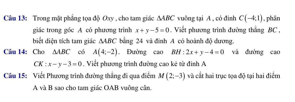 Trong mặt phẳng tọa độ Oxy , cho tam giác △ ABC vuông tại A , có đỉnh C(-4;1) , phân 
giác trong góc A có phương trình x+y-5=0. Viết phương trình đường thắng BC , 
biết diện tích tam giác △ ABC bằng 24 và đỉnh A có hoành độ dương. 
Câu 14: Cho △ ABC có A(4;-2). Đường cao BH:2x+y-4=0 và đường cao
CK:x-y-3=0. Viết phương trình đường cao kẻ từ đỉnh A 
Câu 15: Viết Phương trình đường thẳng đi qua điểm M(2;-3) và cắt hai trục tọa độ tại hai điểm 
A và B sao cho tam giác OAB vuông cân.