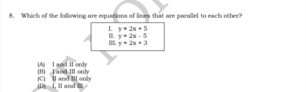 Which of the following are equations of lines that are parallel to each other?
I. y=2x+5
II. y=2x-5
III. y=2x+3
(A) I and II only
(B) I and III only
(C) II and III only
(D) I, II and ⅢI