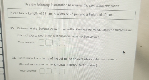 Use the following information to answer the next three questions 
A cell has a Length of 15 μm, a Width of 22 μm and a Height of 10 μm
15. Determine the Surface Area of the cell to the nearest whole squared micrometer. 
(Record your answer in the numerical-response section below) 
Your answer 
16. Determine the volume of the cell to the nearest whole cubic micrometer 
(Record your answer in the numerical-response section below.) 
Your answer