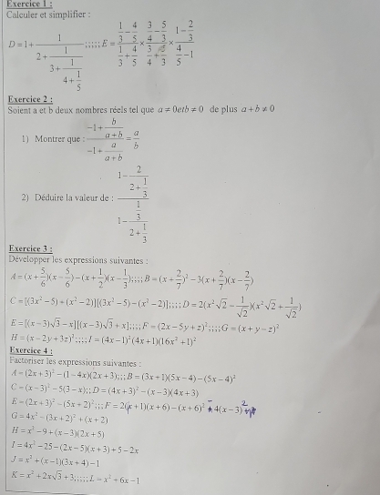 Calculer et simplifier :
D=1+frac 12+frac 13+frac 14+ 1/5 ;;;; E=frac  1/3 - 4/5 *  3/4 - 5/3  1/3 + 4/5 * frac  2/3  3/5 *  4/3 -1
Exercice 2 :
Soient a et b deux nombres réels tel que a!= 0etb!= 0 de plus a+b!= 0
1) Montrer que frac -1+ b/a+b -1+ a/a+b = a/b 
2) Déduire la valeur de : frac 1-frac 22+ 1/3 1-frac  1/3 2+ 1/3 
Exercice 3 :
Développer les expressions suivantes :
A=(x+ 5/6 )(x- 5/6 )-(x+ 1/2 )(x- 1/3 );;;;B=(x+ 2/7 )^2-3(x+ 2/7 )(x- 2/7 )
C=[(3x^2-5)+(x^2-2)][(3x^2-5)-(x^2-2)];i;;D=2(x^2sqrt(2)- 1/sqrt(2) )(x^2sqrt(2)+ 1/sqrt(2) )
E=[(x-3)sqrt(3)-x][(x-3)sqrt(3)+x];;F=(2x-5y+z)^2;;;;G=(x+y-z)^2
H=(x-2y+3z)^2;;;I=(4x-1)^2(4x+1)(16x^2+1)^2
Exercice 4 :
Factoriser les expressions suivantes :
A=(2x+3)^2-(1-4x)(2x+3);;B=(3x+1)(5x-4)-(5x-4)^2
C=(x-3)^2-5(3-x);D=(4x+3)^2-(x-3)(4x+3)
E=(2x+3)^2-(5x+2)^2;;F=2(x+1)(x+6)-(x+6)^2+4(x-3)^2
G=4x^2-(3x+2)^2+(x+2)
H=x^2-9+(x-3)(2x+5)
I=4x^2-25-(2x-5)(x+3)+5-2x
J=x^2+(x-1)(3x+4)-1
K=x^2+2xsqrt(3)+3;;;L=x^2+6x-1