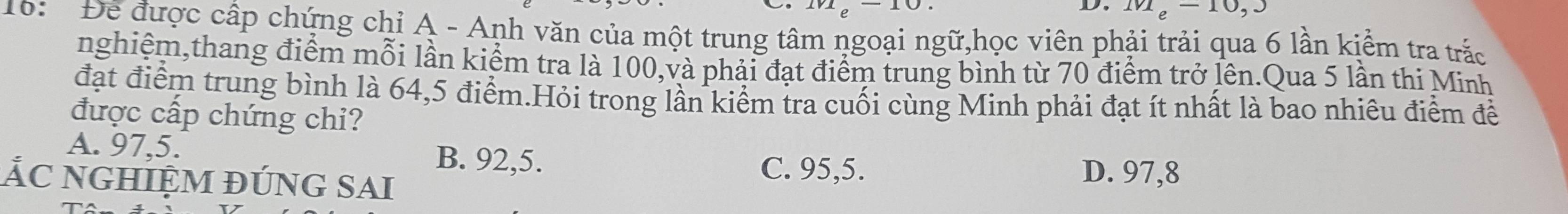eoverline  U
D. m_e-10,3
16: Để được cấp chứng chỉ A - Anh văn của một trung tâm ngoại ngữ,học viên phải trải qua 6 lần kiểm tra trắc
nghiệm,thang điểm mỗi lần kiểm tra là 100,và phải đạt điểm trung bình từ 70 điểm trở lên.Qua 5 lần thi Minh
đạt điểm trung bình là 64,5 điểm.Hỏi trong lần kiểm tra cuối cùng Minh phải đạt ít nhất là bao nhiêu điểm đề
được cấp chứng chi?
A. 97, 5. B. 92, 5. C. 95, 5.
ẢC nghiệm đúng sai
D. 97, 8