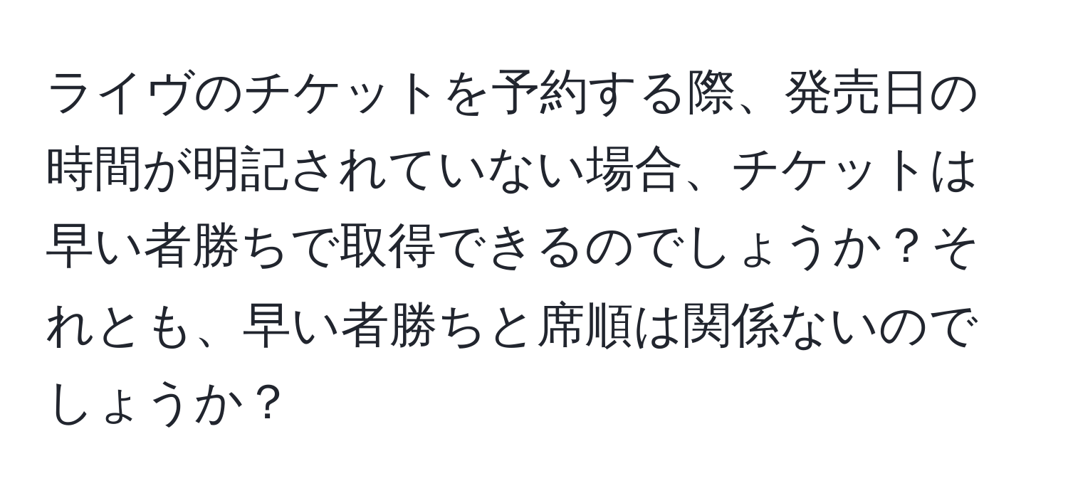 ライヴのチケットを予約する際、発売日の時間が明記されていない場合、チケットは早い者勝ちで取得できるのでしょうか？それとも、早い者勝ちと席順は関係ないのでしょうか？