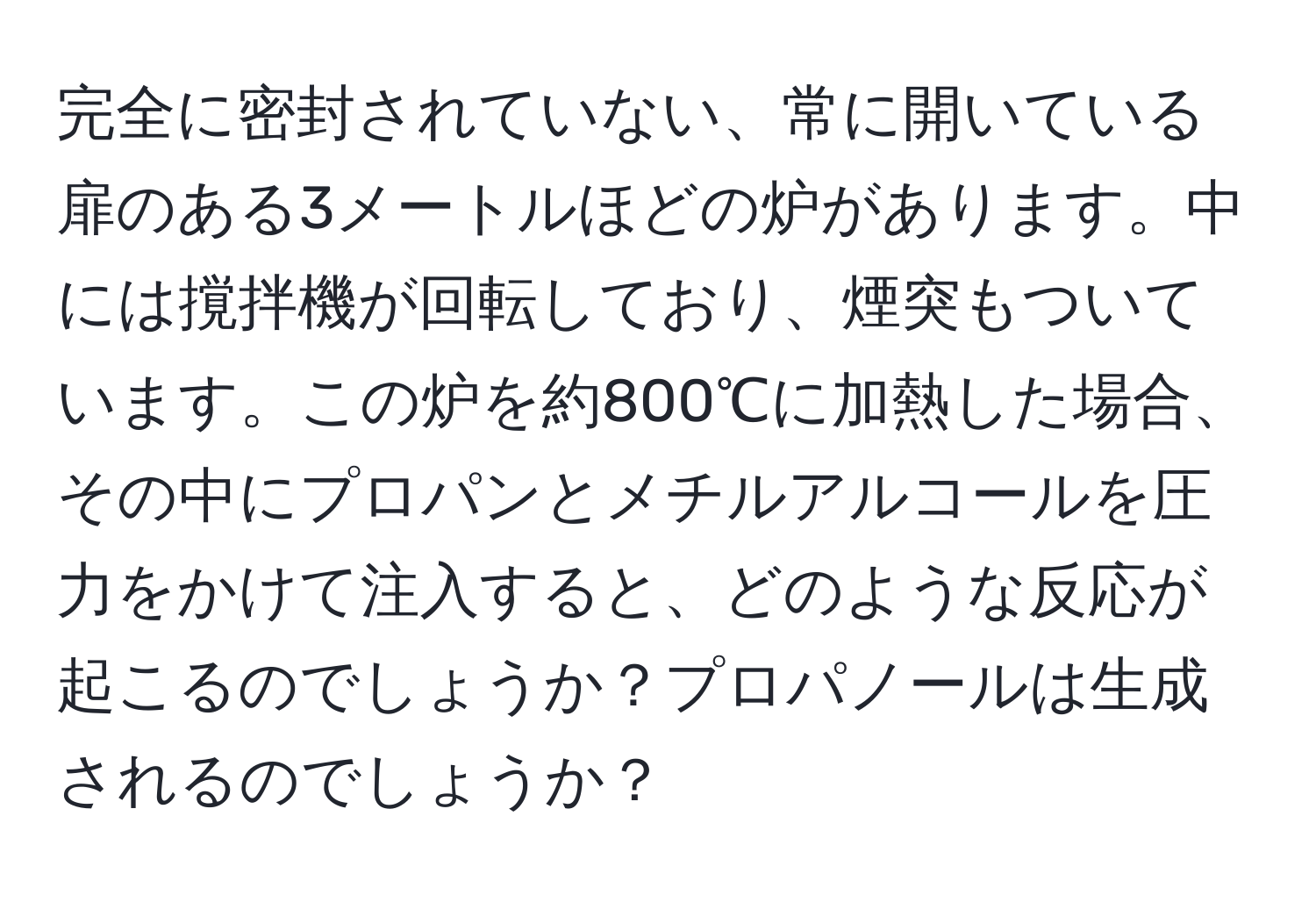 完全に密封されていない、常に開いている扉のある3メートルほどの炉があります。中には撹拌機が回転しており、煙突もついています。この炉を約800℃に加熱した場合、その中にプロパンとメチルアルコールを圧力をかけて注入すると、どのような反応が起こるのでしょうか？プロパノールは生成されるのでしょうか？