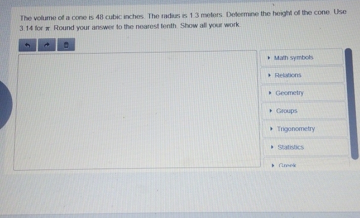 The volume of a cone is 48 cubic inches. The radius is 1.3 meters. Determine the height of the cone. Use
3.14 for π. Round your answer to the nearest tenth. Show all your work. 
Math symbols 
Relations 
Geometry 
Groups 
Trigonometry 
Statistics 
Greek