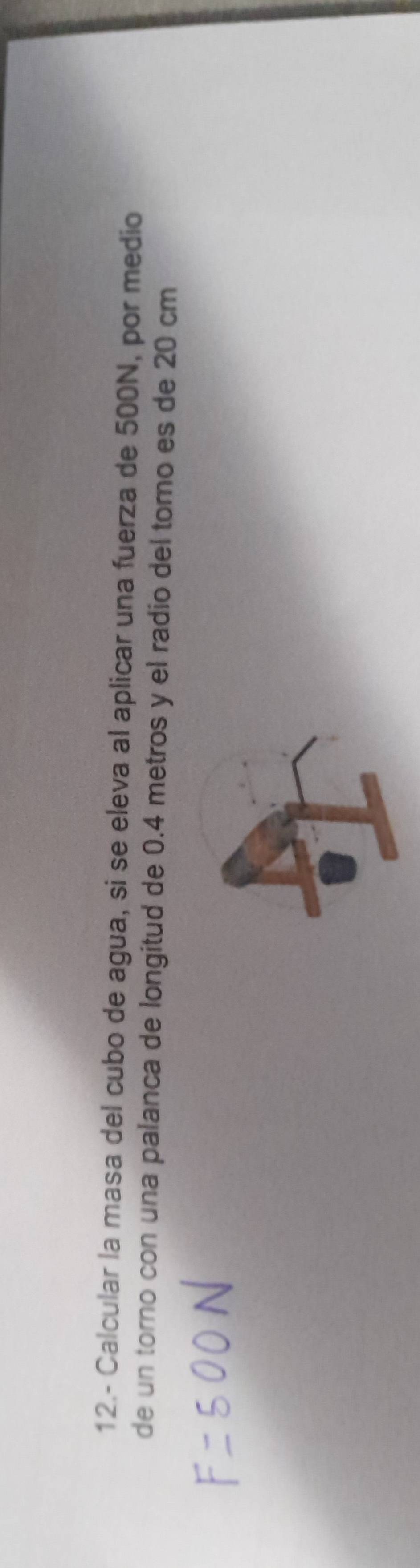 12.- Calcular la masa del cubo de agua, si se eleva al aplicar una fuerza de 500N, por medio 
de un torno con una palanca de longitud de 0.4 metros y el radio del torno es de 20 cm