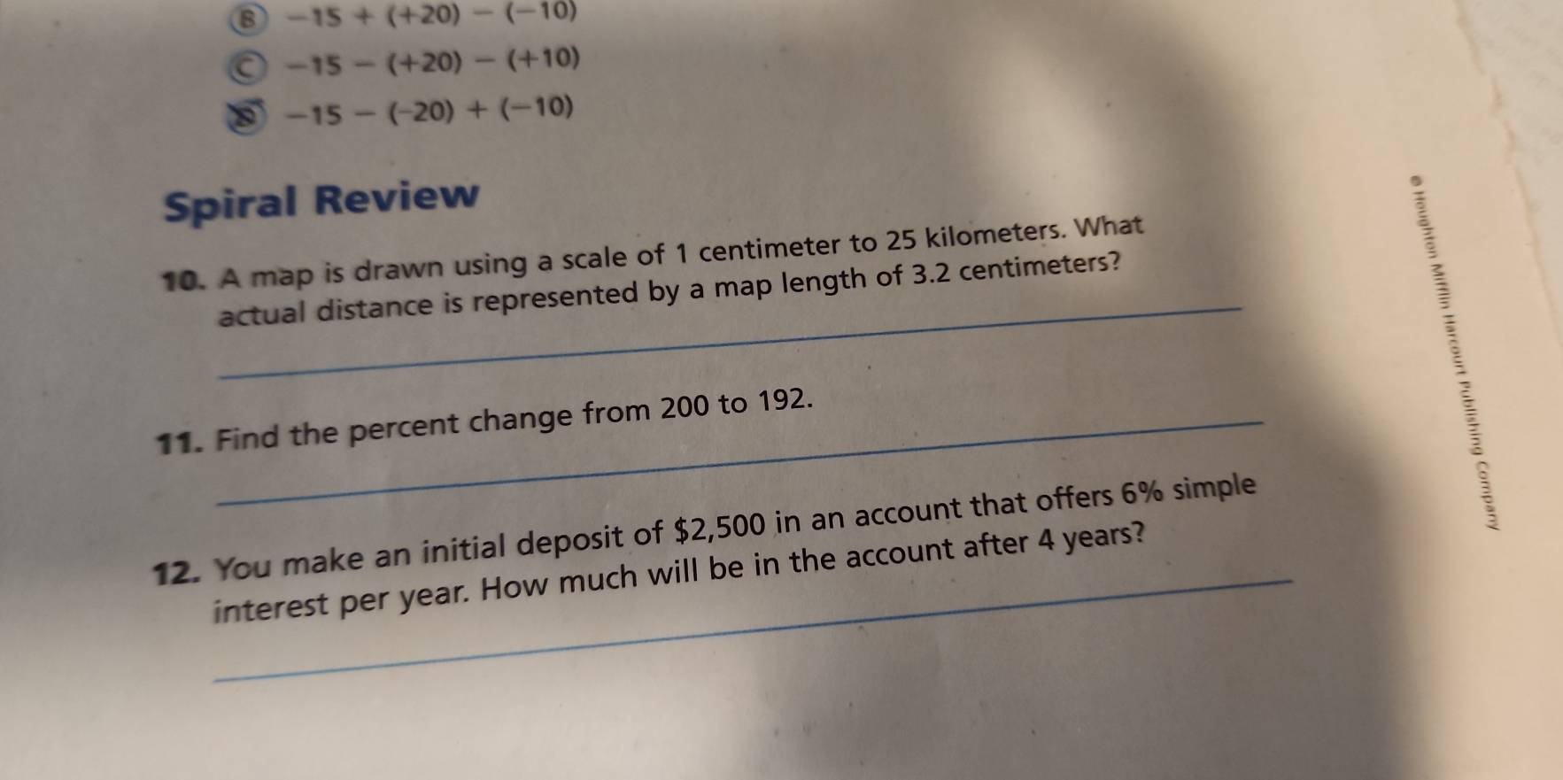 -15+(+20)-(-10)
-15-(+20)-(+10)
-15-(-20)+(-10)
Spiral Review 
_ 
10. A map is drawn using a scale of 1 centimeter to 25 kilometers. What 
actual distance is represented by a map length of 3.2 centimeters? 
11. Find the percent change from 200 to 192. 
12. You make an initial deposit of $2,500 in an account that offers 6% simple 
_interest per year. How much will be in the account after 4 years?