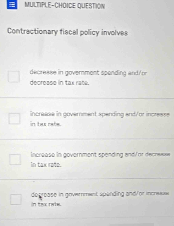 MULTIPLE-CHOICE QUESTION
Contractionary fiscal policy involves
decrease in government spending and/or
decrease in tax rate.
increase in government spending and/or increase
in tax rate.
increase in government spending and/or decrease
in tax rate.
decrease in government spending and/or increase
in tax rate.