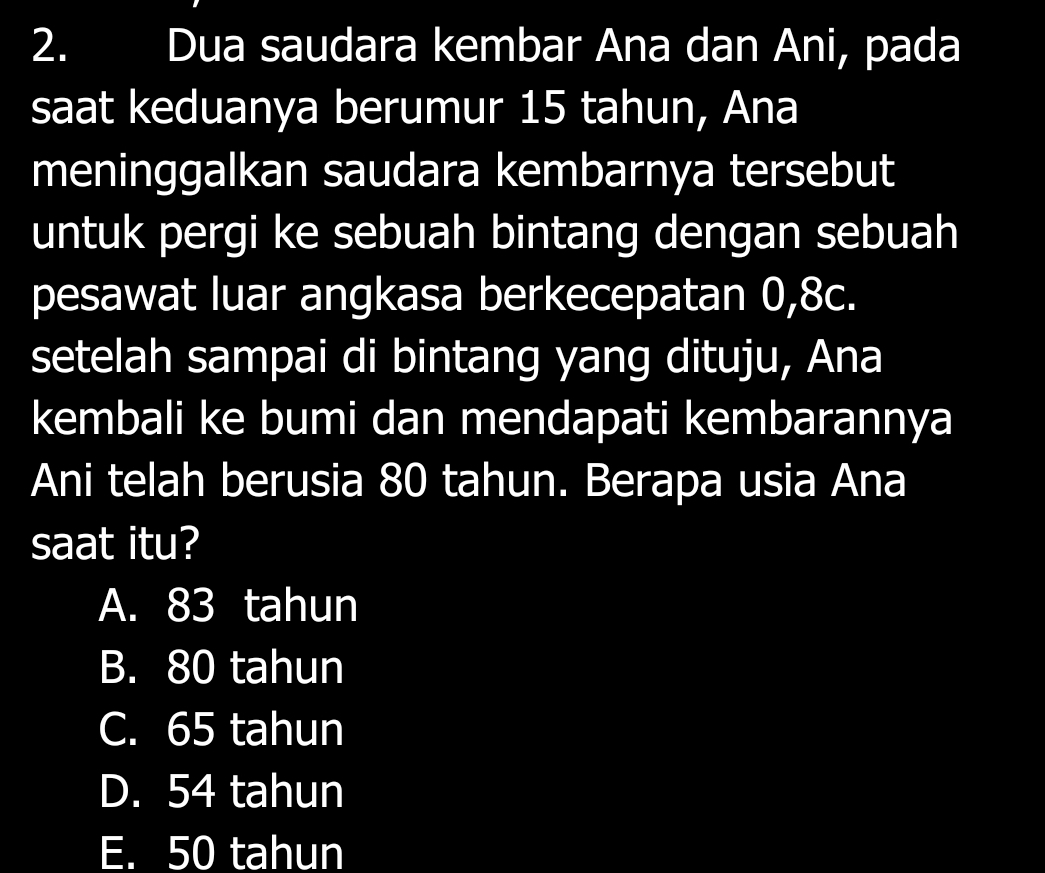 Dua saudara kembar Ana dan Ani, pada
saat keduanya berumur 15 tahun, Ana
meninggalkan saudara kembarnya tersebut
untuk pergi ke sebuah bintang dengan sebuah
pesawat luar angkasa berkecepatan 0,8c.
setelah sampai di bintang yang dituju, Ana
kembali ke bumi dan mendapati kembarannya
Ani telah berusia 80 tahun. Berapa usia Ana
saat itu?
A. 83 tahun
B. 80 tahun
C. 65 tahun
D. 54 tahun
E. 50 tahun