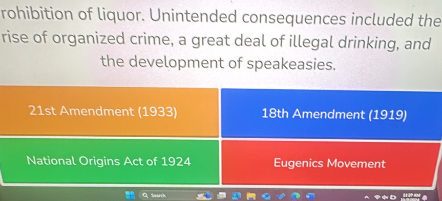 rohibition of liquor. Unintended consequences included the 
rise of organized crime, a great deal of illegal drinking, and 
the development of speakeasies. 
21st Amendment (1933) 18th Amendment (1919) 
National Origins Act of 1924 Eugenics Movement 
Search