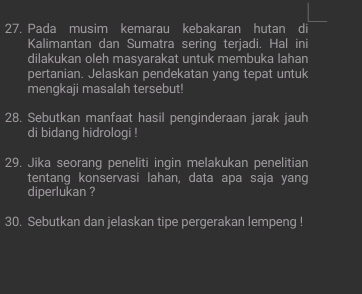 Pada musim kemarau kebakaran hutan di 
Kalimantan dan Sumatra sering terjadi. Hal ini 
dilakukan oleh masyarakat untuk membuka lahan 
pertanian. Jelaskan pendekatan yang tepat untuk 
mengkaji masalah tersebut! 
28. Sebutkan manfaat hasil penginderaan jarak jauh 
di bidang hidrologi ! 
29. Jika seorang peneliti ingin melakukan penelitian 
tentang konservasi lahan, data apa saja yang 
diperlukan ? 
30. Sebutkan dan jelaskan tipe pergerakan lempeng !