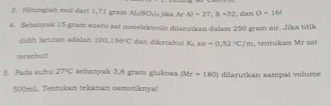 Hitunglah mol dari 1,71 gram Al_2(SO_4)_3 jika Ar AI=27, S=32 , dan O=16!
4. Sebanyak 15 gram suatu zat nonelektrolit dilarutkan dalam 250 gram air. Jika titik 
didih larutan adalah 100,156°C dan diketahui K_bair=0,52°C/m , tentukan Mr zat 
tersebut! 
5. Pada suhu 27°C sebanyak 3,6 gram glukosa (Mr=180) dilarutkan sampai volume
500mL. Tentukan tekanan osmotiknya!