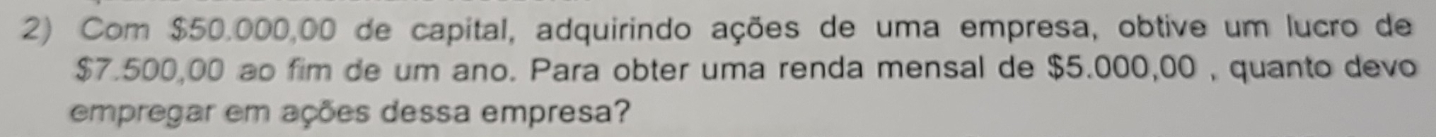 Com $50.000,00 de capital, adquirindo ações de uma empresa, obtive um lucro de
$7.500,00 ao fim de um ano. Para obter uma renda mensal de $5.000,00 , quanto devo 
empregar em ações dessa empresa?