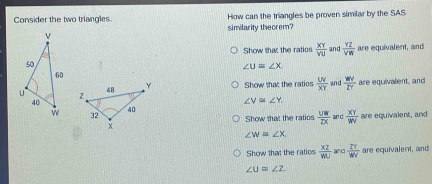 Consider the two triangles. How can the triangles be proven similar by the SAS
similarity theorem?
Show that the ratios  XY/VU  and  YZ/VW  are equivalent, and
∠ U≌ ∠ X.
Show that the ratios  UV/XY  and  WV/ZY  are equivalent, and
∠ V≌ ∠ Y.
are equivalent, and
Show that the ratios  UW/ZX  and  XY/WV 
∠ W≌ ∠ X.
Show that the ratios  XZ/WU  and  ZY/WV  are equivalent, and
∠ U≌ ∠ Z.